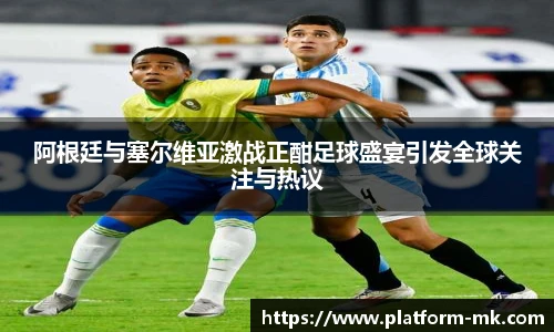 阿根廷与塞尔维亚激战正酣足球盛宴引发全球关注与热议